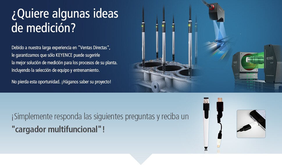 ¿Quiere algunas ideas de medición? Debido a nuestra larga experiencia en "Ventas Directas", le garantizamos que sólo KEYENCE puede sugerirle la mejor solución de medición para los procesos de su planta. Incluyendo la selección de equipo y entrenamiento. No pierda esta oportunidad. ¡Háganos saber su proyecto! ¡Simplemente responda las siguientes preguntas y reciba un cargador multifuncional!